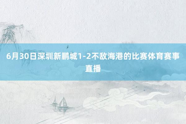 6月30日深圳新鹏城1-2不敌海港的比赛体育赛事直播
