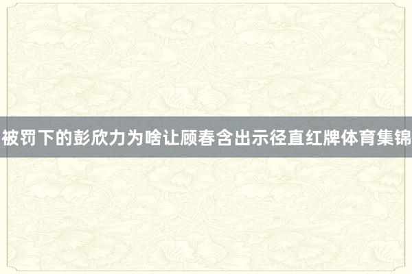 被罚下的彭欣力为啥让顾春含出示径直红牌体育集锦