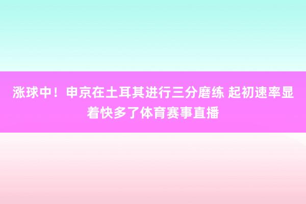 涨球中！申京在土耳其进行三分磨练 起初速率显着快多了体育赛事直播