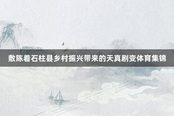 敷陈着石柱县乡村振兴带来的天真剧变体育集锦