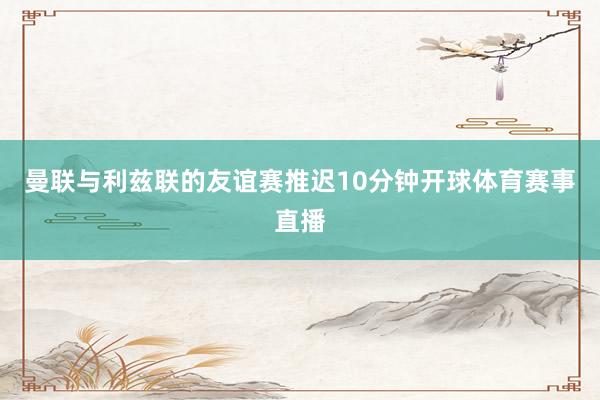曼联与利兹联的友谊赛推迟10分钟开球体育赛事直播