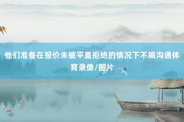 他们准备在报价未被平直拒绝的情况下不竭沟通体育录像/图片