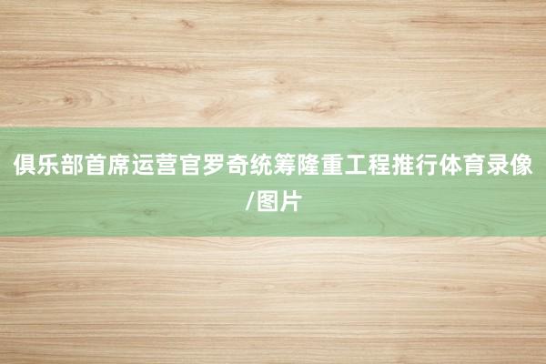 俱乐部首席运营官罗奇统筹隆重工程推行体育录像/图片
