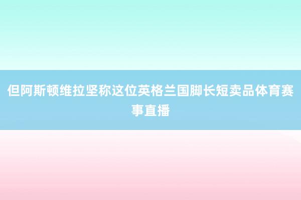 但阿斯顿维拉坚称这位英格兰国脚长短卖品体育赛事直播