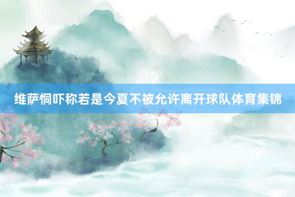 维萨恫吓称若是今夏不被允许离开球队体育集锦