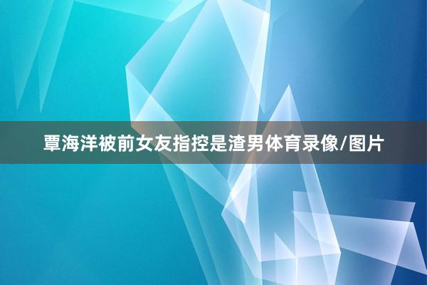 覃海洋被前女友指控是渣男体育录像/图片