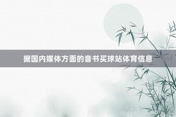 据国内媒体方面的音书买球站体育信息