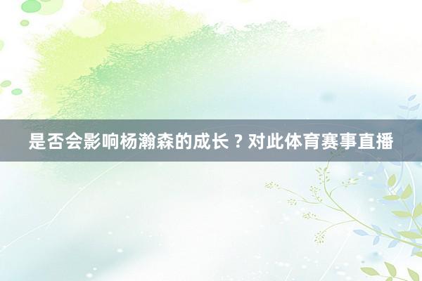 是否会影响杨瀚森的成长 ? 对此体育赛事直播
