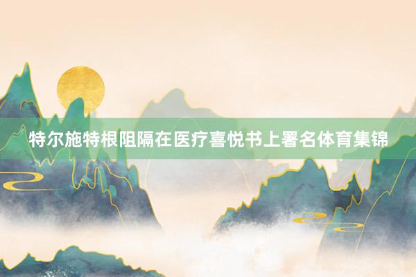 特尔施特根阻隔在医疗喜悦书上署名体育集锦