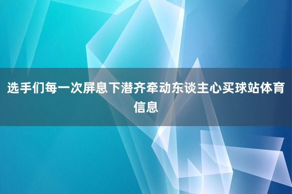 选手们每一次屏息下潜齐牵动东谈主心买球站体育信息