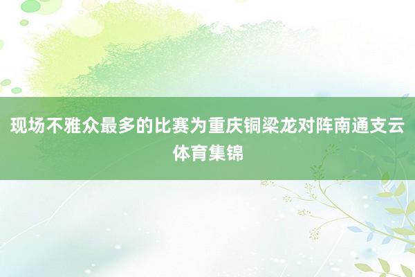 现场不雅众最多的比赛为重庆铜梁龙对阵南通支云体育集锦