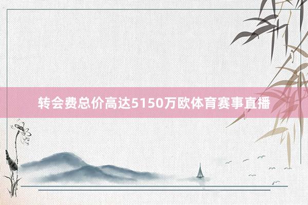 转会费总价高达5150万欧体育赛事直播