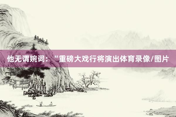 他无谓婉词：“重磅大戏行将演出体育录像/图片
