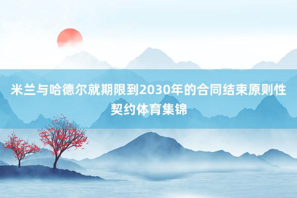 米兰与哈德尔就期限到2030年的合同结束原则性契约体育集锦