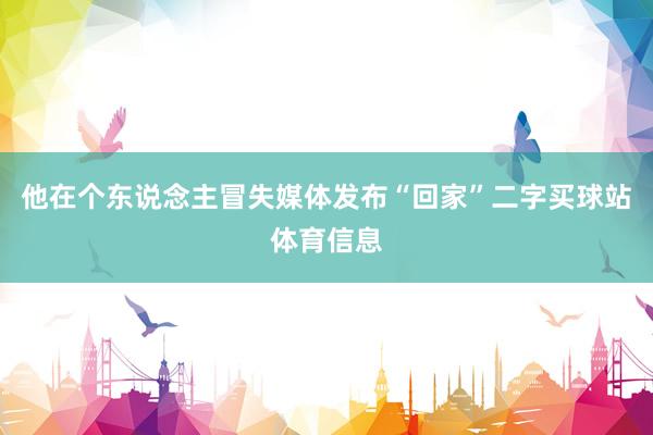 他在个东说念主冒失媒体发布“回家”二字买球站体育信息