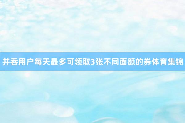 并吞用户每天最多可领取3张不同面额的券体育集锦