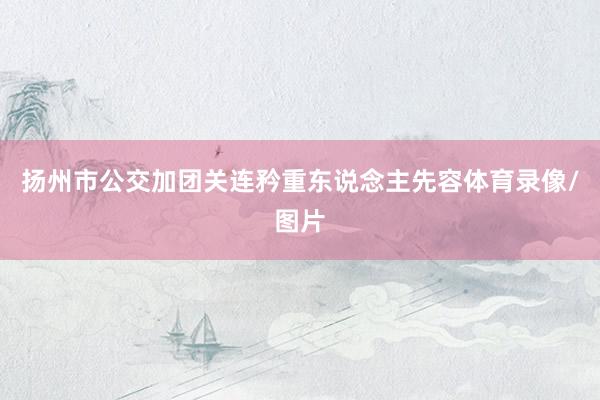 扬州市公交加团关连矜重东说念主先容体育录像/图片