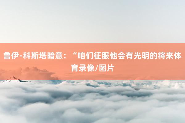 鲁伊-科斯塔暗意：“咱们征服他会有光明的将来体育录像/图片
