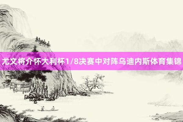 尤文将介怀大利杯1/8决赛中对阵乌迪内斯体育集锦