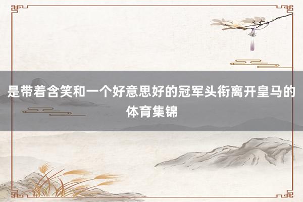 是带着含笑和一个好意思好的冠军头衔离开皇马的体育集锦
