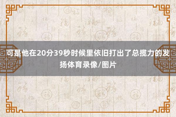 可是他在20分39秒时候里依旧打出了总揽力的发扬体育录像/图片
