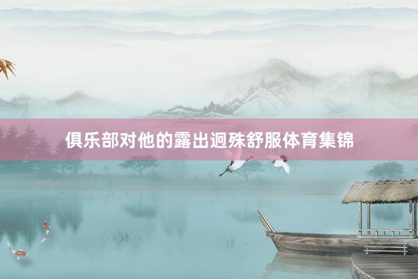 俱乐部对他的露出迥殊舒服体育集锦