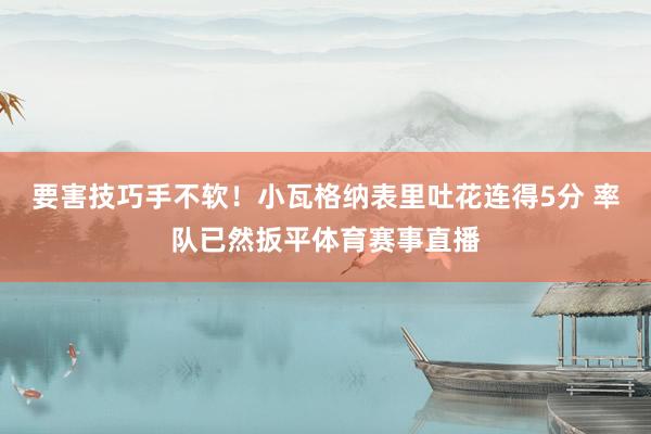 要害技巧手不软！小瓦格纳表里吐花连得5分 率队已然扳平体育赛事直播