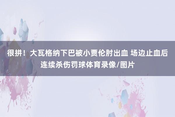 很拼！大瓦格纳下巴被小贾伦肘出血 场边止血后连续杀伤罚球体育录像/图片