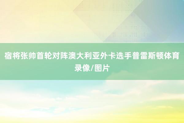 宿将张帅首轮对阵澳大利亚外卡选手普雷斯顿体育录像/图片