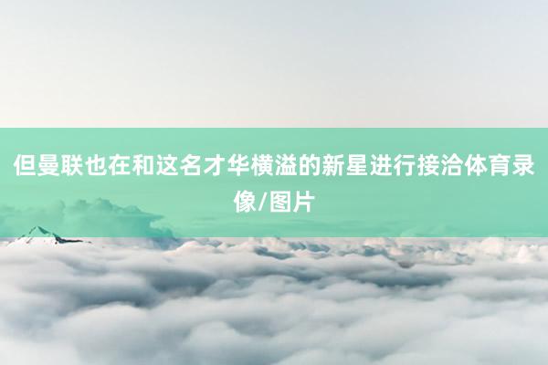 但曼联也在和这名才华横溢的新星进行接洽体育录像/图片