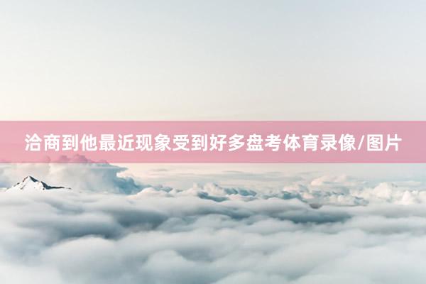 洽商到他最近现象受到好多盘考体育录像/图片