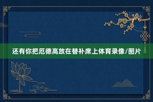 还有你把厄德高放在替补席上体育录像/图片