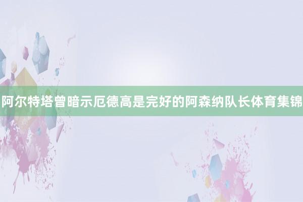 阿尔特塔曾暗示厄德高是完好的阿森纳队长体育集锦