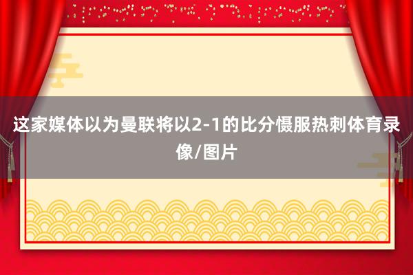 这家媒体以为曼联将以2-1的比分慑服热刺体育录像/图片