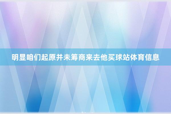 明显咱们起原并未筹商来去他买球站体育信息
