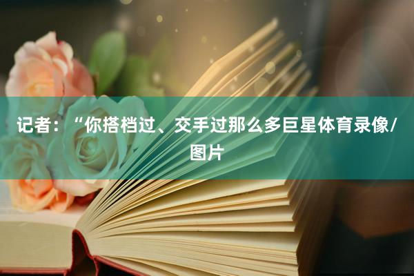 记者：“你搭档过、交手过那么多巨星体育录像/图片