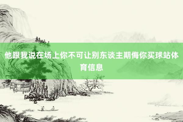 他跟我说在场上你不可让别东谈主期侮你买球站体育信息