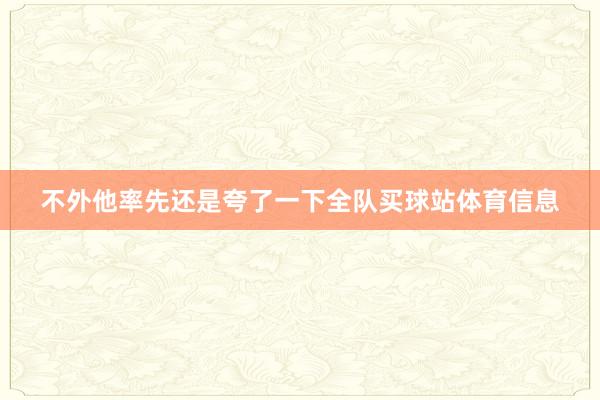 不外他率先还是夸了一下全队买球站体育信息