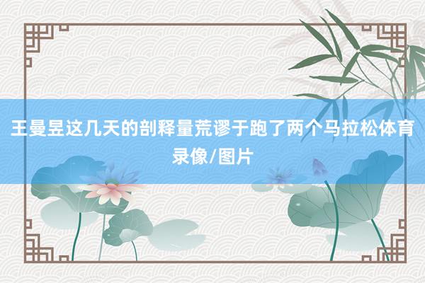 王曼昱这几天的剖释量荒谬于跑了两个马拉松体育录像/图片