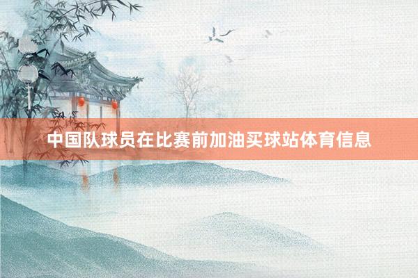 中国队球员在比赛前加油买球站体育信息
