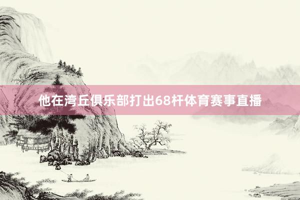 他在湾丘俱乐部打出68杆体育赛事直播