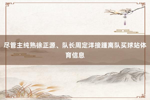 尽管主纯熟徐正源、队长周定洋接踵离队买球站体育信息