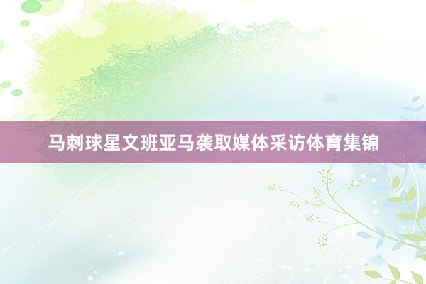 马刺球星文班亚马袭取媒体采访体育集锦