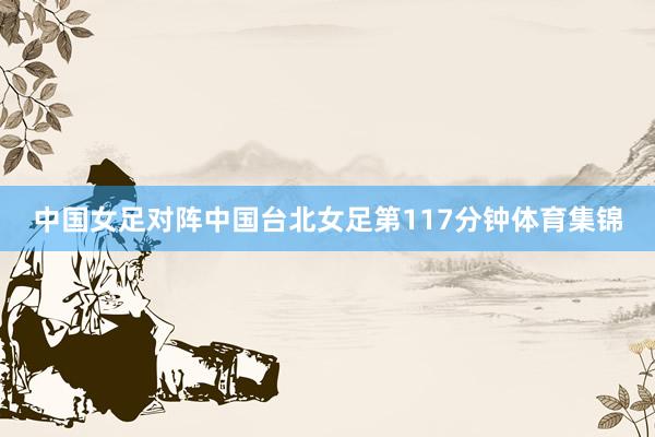 中国女足对阵中国台北女足第117分钟体育集锦