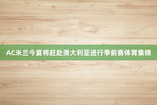 AC米兰今夏将赶赴澳大利亚进行季前赛体育集锦