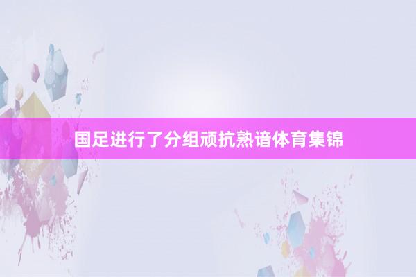 国足进行了分组顽抗熟谙体育集锦