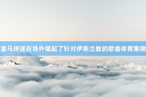 皇马球迷在场外唱起了针对伊斯兰教的歌曲体育集锦