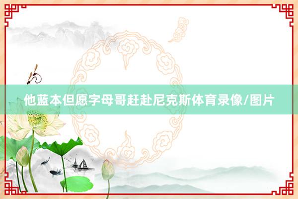 他蓝本但愿字母哥赶赴尼克斯体育录像/图片