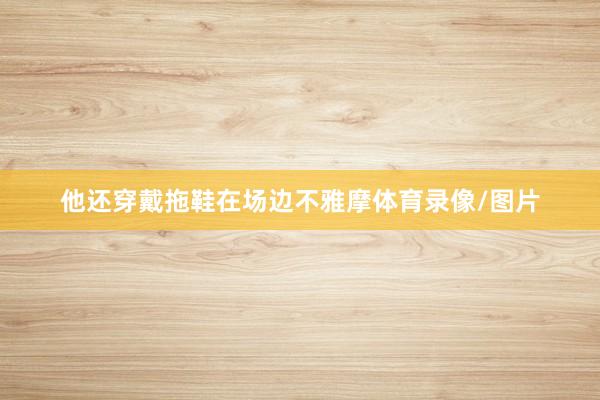 他还穿戴拖鞋在场边不雅摩体育录像/图片