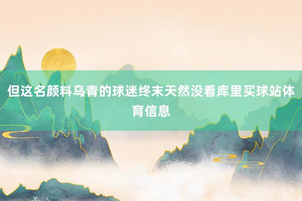 但这名颜料乌青的球迷终末天然没看库里买球站体育信息